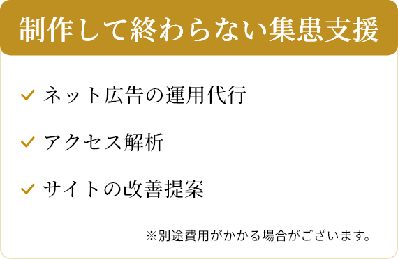 制作して終わらない集患支援/ネット広告の運用代行/アクセス解析/サイトの改善提案/※別途費用がかかる場合がございます。