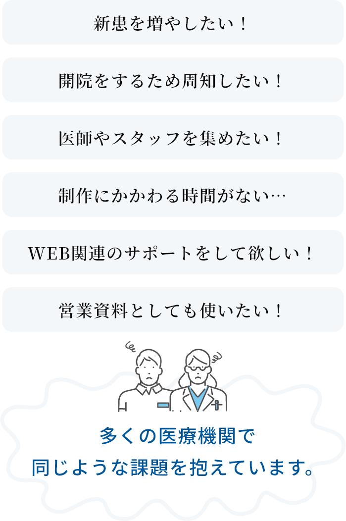新患を増やしたい！、開院をするため周知したい！、医師やスタッフを集めたい！、制作にかかわる時間がない…、WEB関連のサポートをして欲しい！、院内で新着情報などを更新したい！多くの医療機関で同じような課題を抱えています。