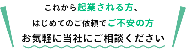 これから起業される方、はじめてのご依頼でご不安の方お気軽に当社にご相談ください