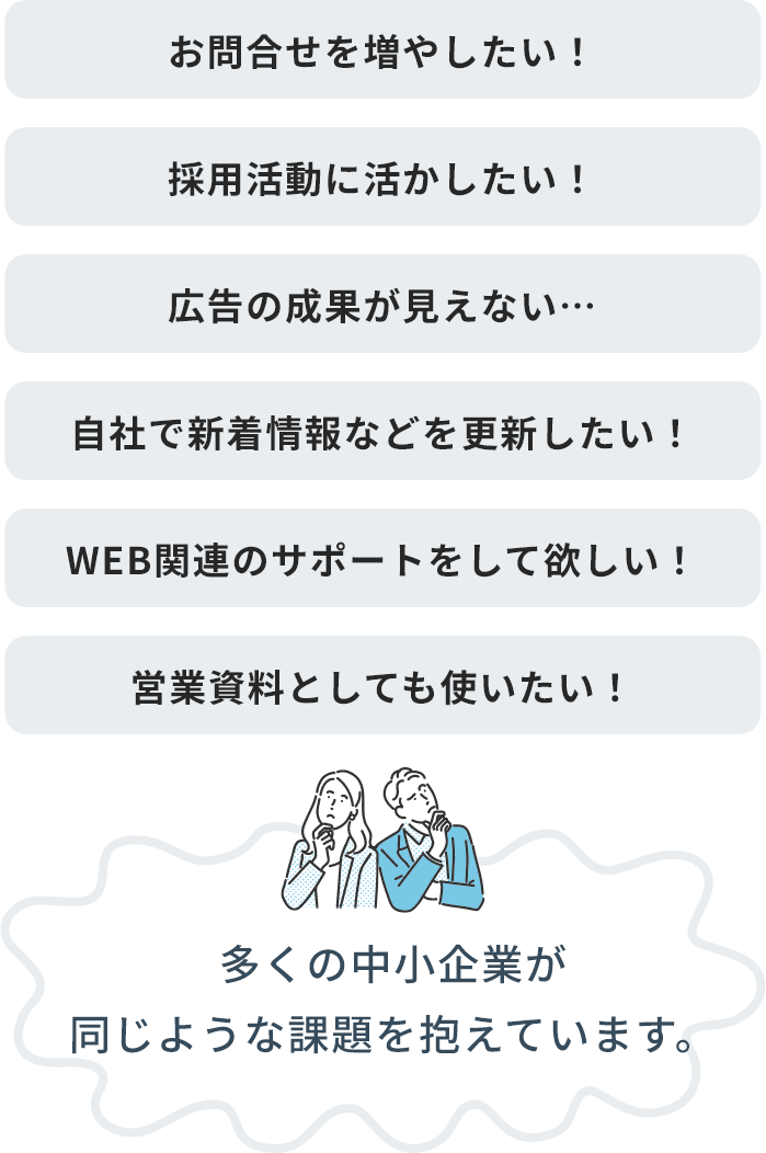 お問合せを増やしたい！、採用活動に活かしたい！、広告の成果が見えない…、自社で新着情報などを更新したい！、WEB関連のサポートをして欲しい！、営業資料としても使いたい！、多くの中小企業が同じような課題を抱えています。