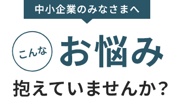 中小企業のみなさまへこんなお悩み抱えていませんか？