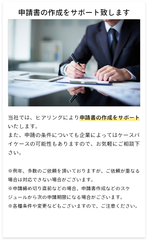 申請書の作成をサポート致します　当社では、ヒアリングにより申請書の作成をサポートいたします。また、申請の条件についても企業によってはケースバイケースの可能性もありますので、お気軽にご相談下さい。　※例年、多数のご依頼を頂いておりますが、ご依頼が重なる場合は対応できない場合がございます。※申請締め切り直前などの場合、申請書作成などのスケジュールから次の申請期限になる場合がございます。※各種条件や変更などもございますので、ご注意ください。