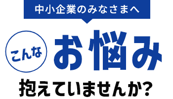中小企業のみなさまへこんなお悩み抱えていませんか？