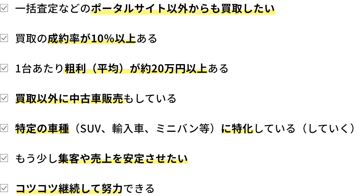 ・一括査定などのポータルサイト以外からも買取したい・買取の成約率が10％以上ある・1台あたり粗利（平均）が約20万円以上ある・買取以外に中古車販売もしている・特定の車種（SUV、輸入車、ミニバン等）に特化している（していく）・もう少し集客や売上を安定させたい・コツコツ継続して努力できる